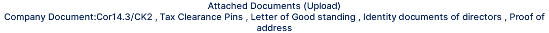 Attached Documents (Upload) Company Document:Cor14.3/CK2 , Tax Clearance Pins , Letter of Good standing , Identity documents of directors , Proof of address